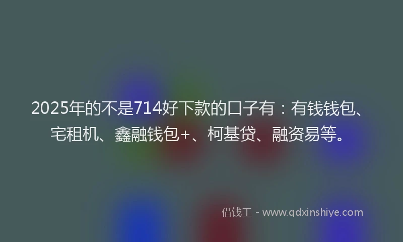 2025年的不是714好下款的口子有：有钱钱包、宅租机、鑫融钱包+、柯基贷、融资易等。