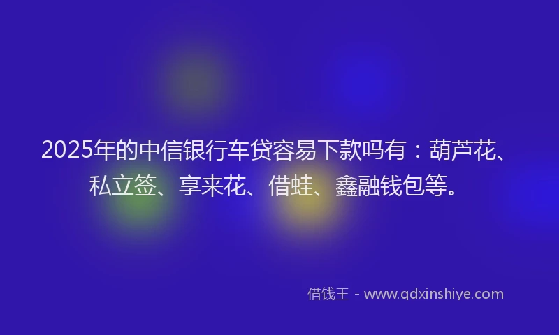 2025年的中信银行车贷容易下款吗有：葫芦花、私立签、享来花、借蛙、鑫融钱包等。