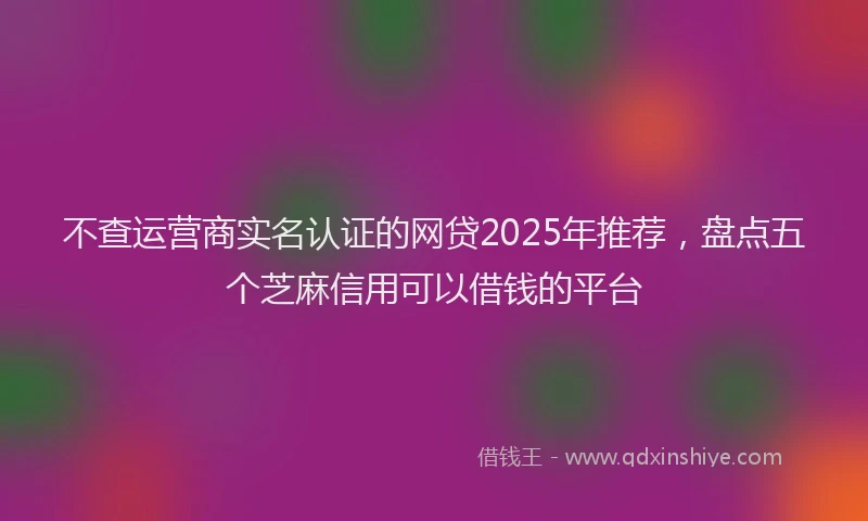 不查运营商实名认证的网贷2025年推荐，盘点五个芝麻信用可以借钱的平台