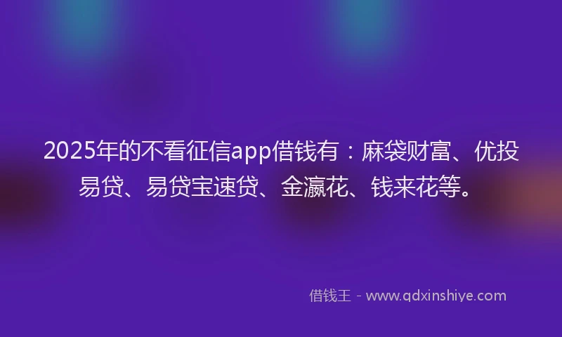2025年的不看征信app借钱有：麻袋财富、优投易贷、易贷宝速贷、金瀛花、钱来花等。