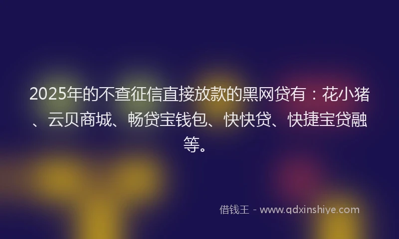 2025年的不查征信直接放款的黑网贷有：花小猪、云贝商城、畅贷宝钱包、快快贷、快捷宝贷融等。