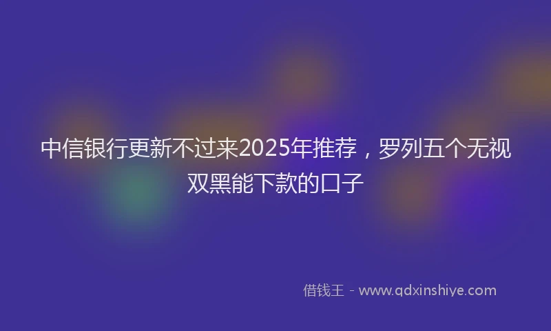中信银行更新不过来2025年推荐，罗列五个无视双黑能下款的口子