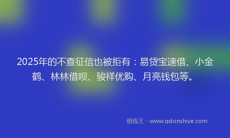 2025年的不查征信也被拒有：易贷宝速借、小金鹤、林林借呗、骏祥优购、月亮钱包等。