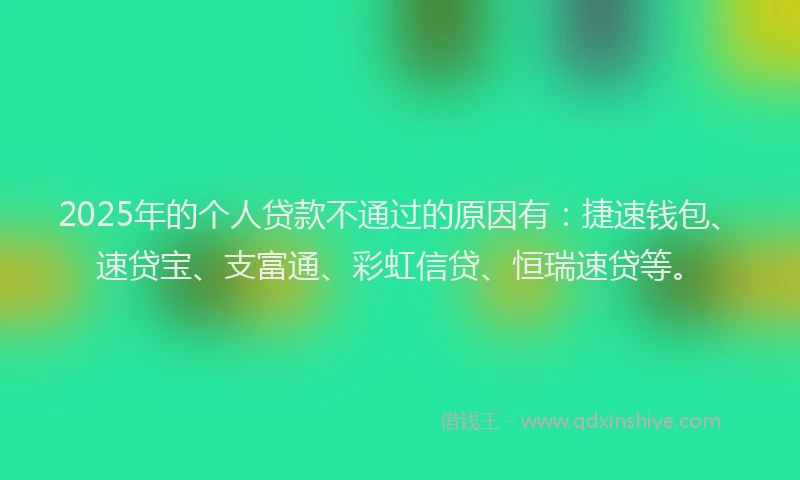 2025年的个人贷款不通过的原因有：捷速钱包、速贷宝、支富通、彩虹信贷、恒瑞速贷等。