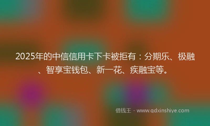 2025年的中信信用卡下卡被拒有：分期乐、极融、智享宝钱包、新一花、疾融宝等。