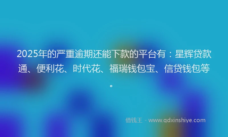 2025年的严重逾期还能下款的平台有：星辉贷款通、便利花、时代花、福瑞钱包宝、信贷钱包等。