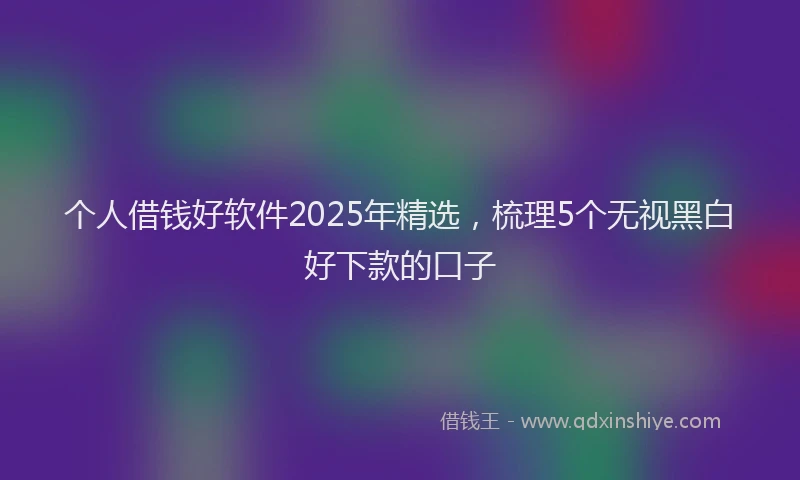 个人借钱好软件2025年精选，梳理5个无视黑白好下款的口子