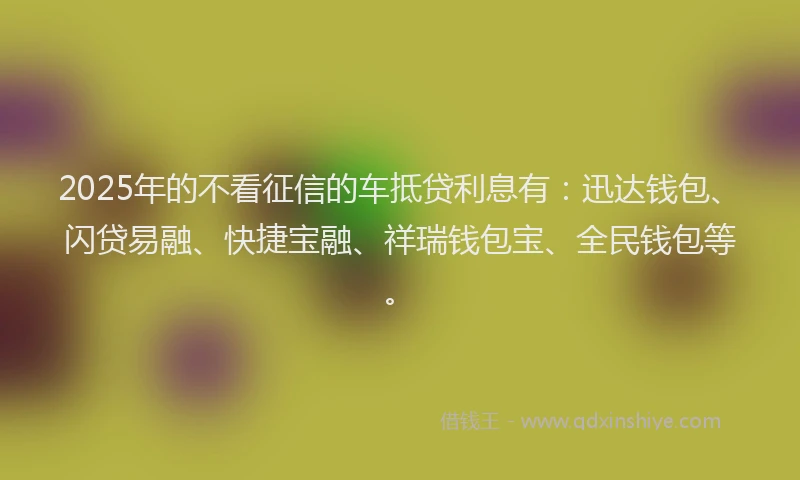 2025年的不看征信的车抵贷利息有：迅达钱包、闪贷易融、快捷宝融、祥瑞钱包宝、全民钱包等。