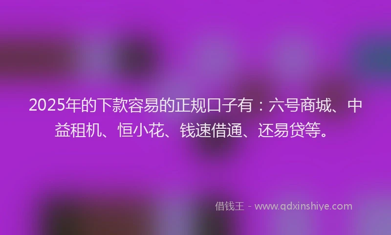 2025年的下款容易的正规口子有：六号商城、中益租机、恒小花、钱速借通、还易贷等。