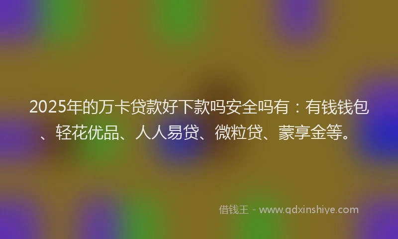2025年的万卡贷款好下款吗安全吗有：有钱钱包、轻花优品、人人易贷、微粒贷、蒙享金等。