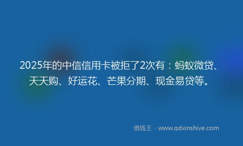 2025年的中信信用卡被拒了2次有：蚂蚁微贷、天天购、好运花、芒果分期、现金易贷等。