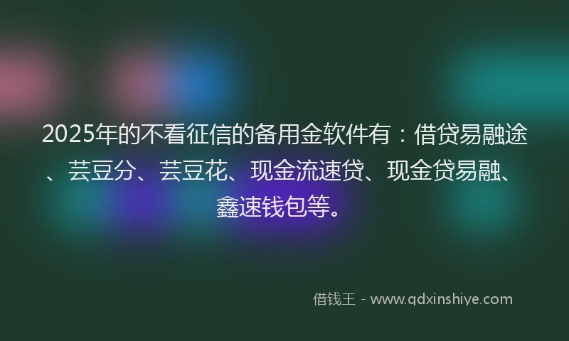 2025年的不看征信的备用金软件有：借贷易融途、芸豆分、芸豆花、现金流速贷、现金贷易融、鑫速钱包等。