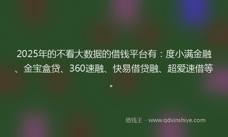 2025年的不看大数据的借钱平台有：度小满金融、金宝盒贷、360速融、快易借贷融、超爱速借等。