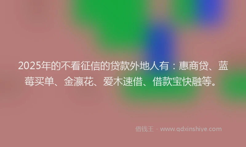 2025年的不看征信的贷款外地人有：惠商贷、蓝莓买单、金瀛花、爱木速借、借款宝快融等。