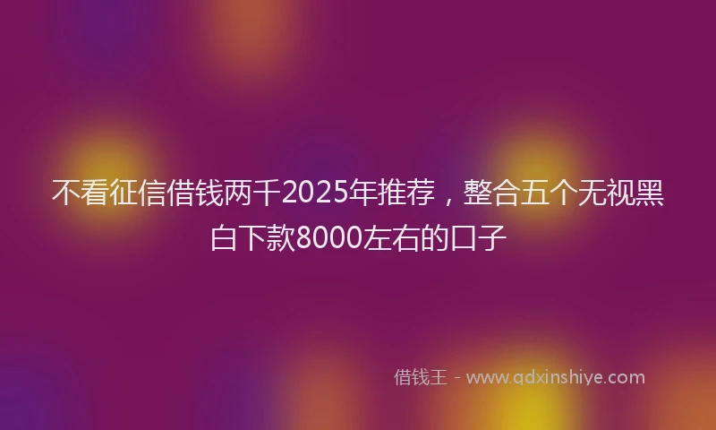 不看征信借钱两千2025年推荐，整合五个无视黑白下款8000左右的口子