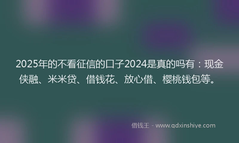 2025年的不看征信的口子2024是真的吗有：现金侠融、米米贷、借钱花、放心借、樱桃钱包等。