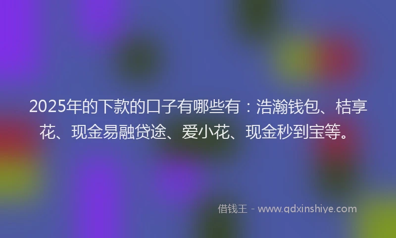 2025年的下款的口子有哪些有：浩瀚钱包、桔享花、现金易融贷途、爱小花、现金秒到宝等。