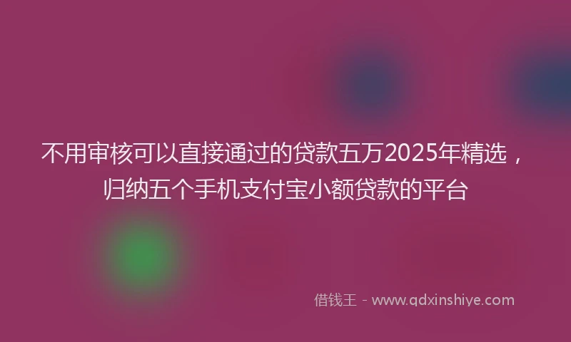 不用审核可以直接通过的贷款五万2025年精选，归纳五个手机支付宝小额贷款的平台