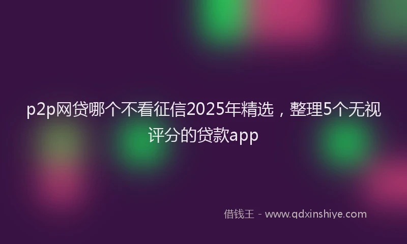 p2p网贷哪个不看征信2025年精选，整理5个无视评分的贷款app