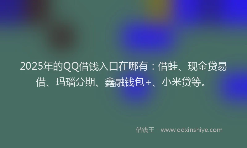 2025年的QQ借钱入口在哪有：借蛙、现金贷易借、玛瑙分期、鑫融钱包+、小米贷等。