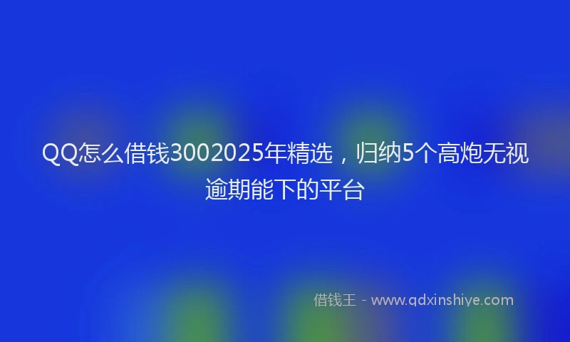QQ怎么借钱3002025年精选，归纳5个高炮无视逾期能下的平台