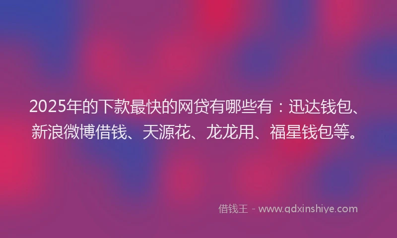 2025年的下款最快的网贷有哪些有：迅达钱包、新浪微博借钱、天源花、龙龙用、福星钱包等。