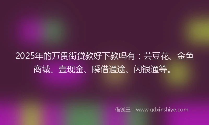 2025年的万贯街贷款好下款吗有：芸豆花、金鱼商城、壹现金、瞬借通途、闪银通等。