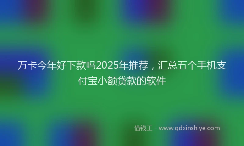 万卡今年好下款吗2025年推荐，汇总五个手机支付宝小额贷款的软件