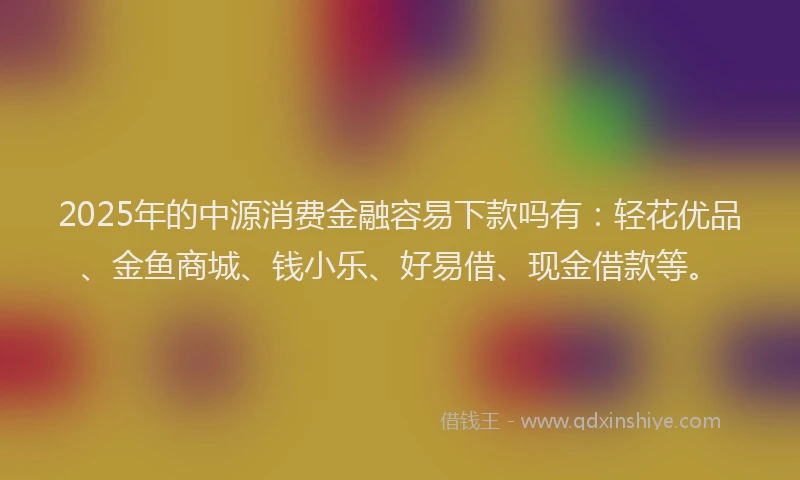 2025年的中源消费金融容易下款吗有：轻花优品、金鱼商城、钱小乐、好易借、现金借款等。