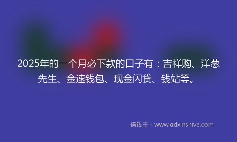 2025年的一个月必下款的口子有：吉祥购、洋葱先生、金速钱包、现金闪贷、钱站等。