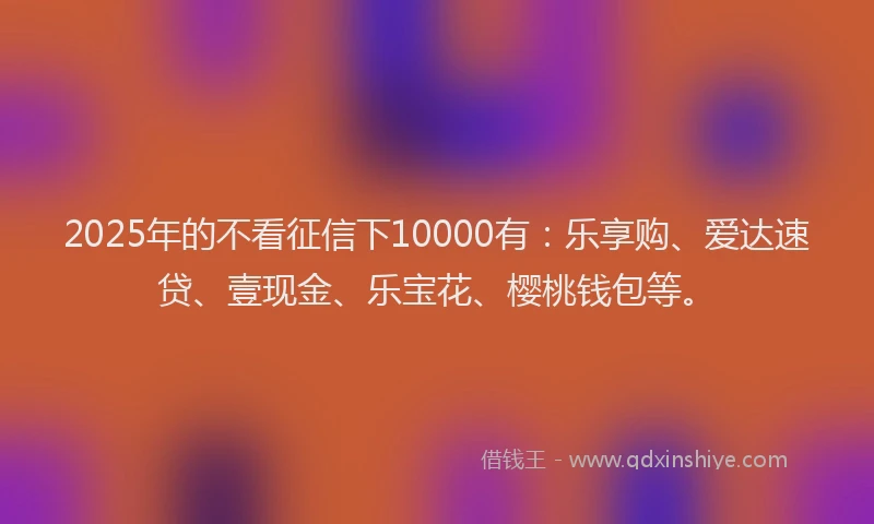2025年的不看征信下10000有：乐享购、爱达速贷、壹现金、乐宝花、樱桃钱包等。