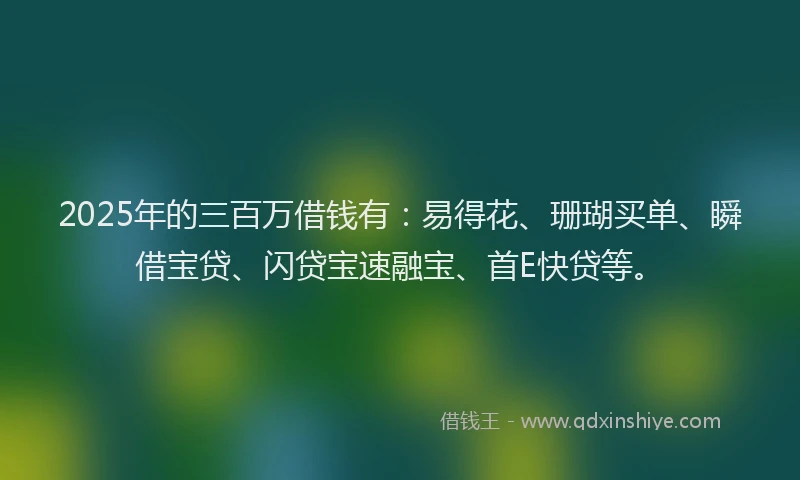 2025年的三百万借钱有：易得花、珊瑚买单、瞬借宝贷、闪贷宝速融宝、首E快贷等。