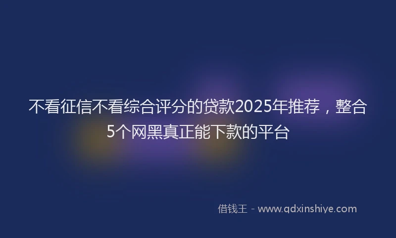 不看征信不看综合评分的贷款2025年推荐，整合5个网黑真正能下款的平台