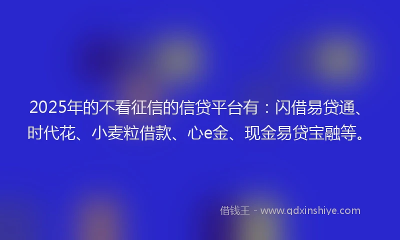 2025年的不看征信的信贷平台有：闪借易贷通、时代花、小麦粒借款、心e金、现金易贷宝融等。