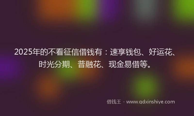2025年的不看征信借钱有：速享钱包、好运花、时光分期、普融花、现金易借等。