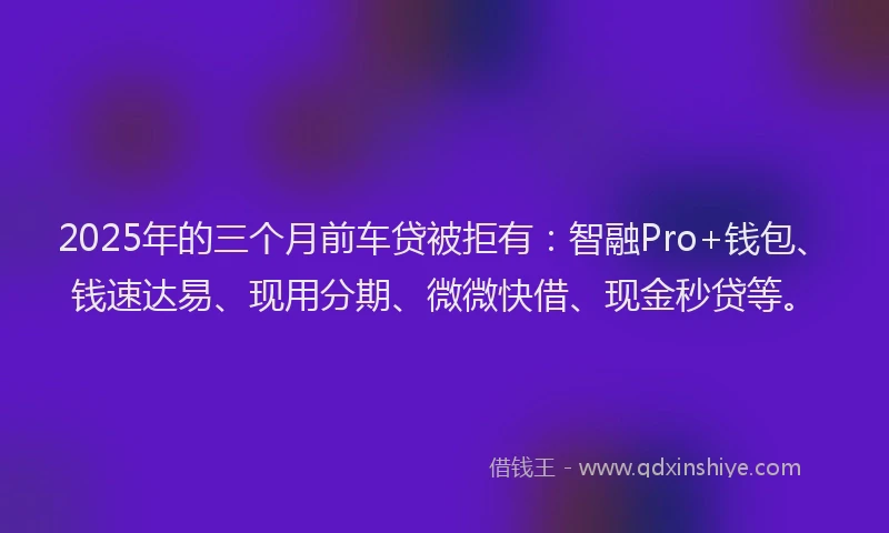 2025年的三个月前车贷被拒有：智融Pro+钱包、钱速达易、现用分期、微微快借、现金秒贷等。