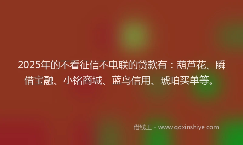 2025年的不看征信不电联的贷款有：葫芦花、瞬借宝融、小铭商城、蓝鸟信用、琥珀买单等。