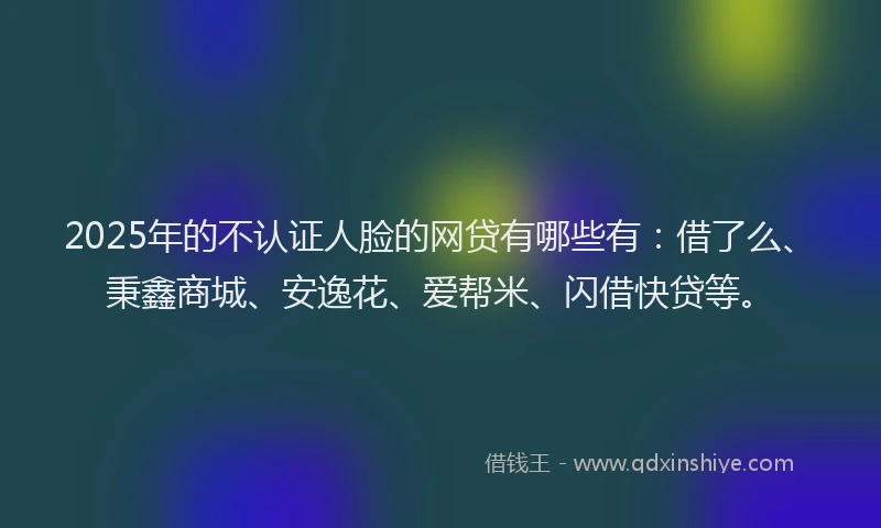 2025年的不认证人脸的网贷有哪些有：借了么、秉鑫商城、安逸花、爱帮米、闪借快贷等。
