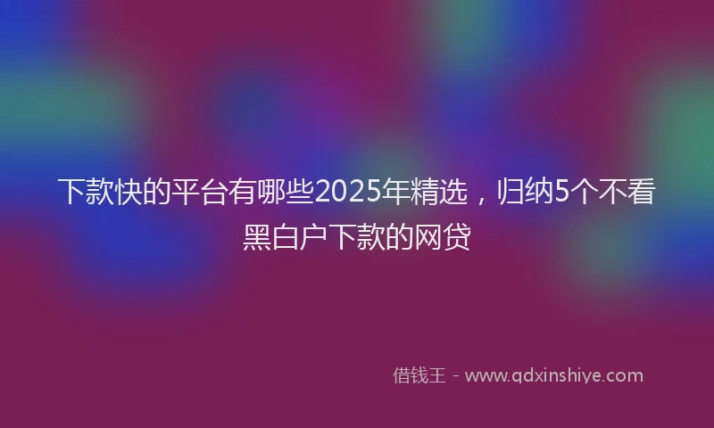 下款快的平台有哪些2025年精选，归纳5个不看黑白户下款的网贷