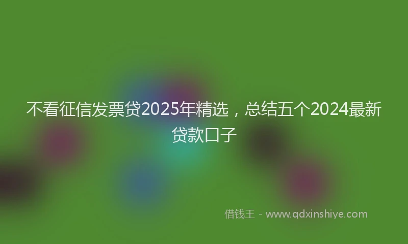 不看征信发票贷2025年精选，总结五个2024最新贷款口子