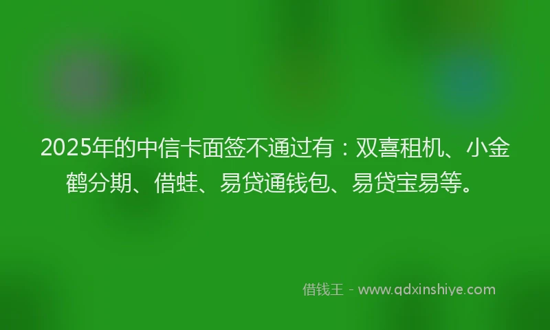 2025年的中信卡面签不通过有：双喜租机、小金鹤分期、借蛙、易贷通钱包、易贷宝易等。