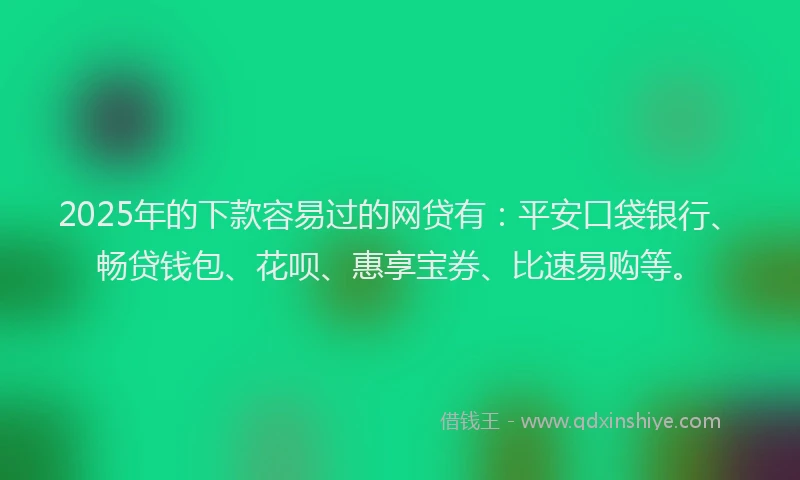 2025年的下款容易过的网贷有：平安口袋银行、畅贷钱包、花呗、惠享宝券、比速易购等。