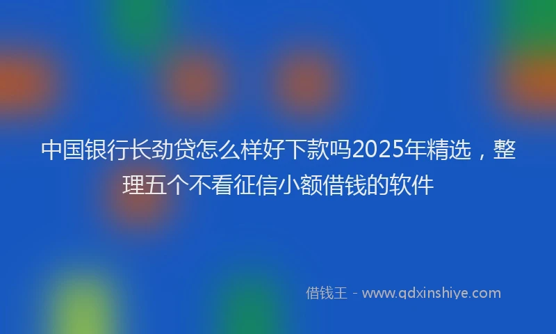 中国银行长劲贷怎么样好下款吗2025年精选，整理五个不看征信小额借钱的软件