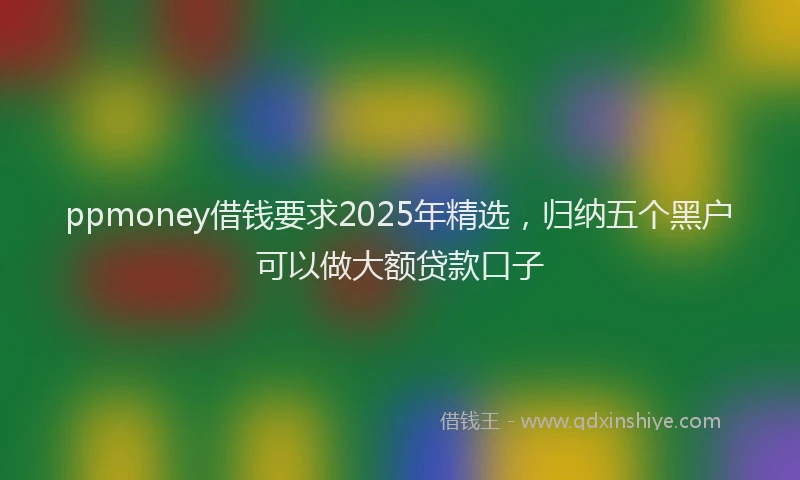 ppmoney借钱要求2025年精选，归纳五个黑户可以做大额贷款口子