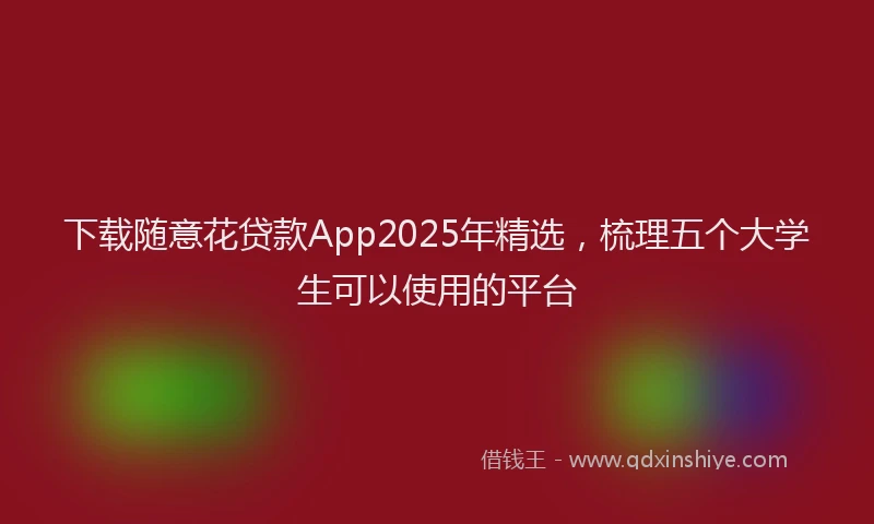 下载随意花贷款App2025年精选,梳理五个大学生可以使用的平台