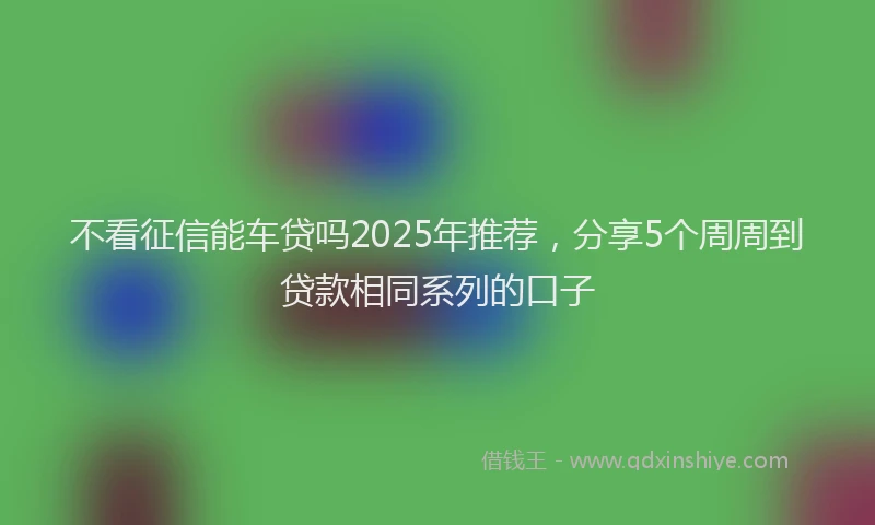 不看征信能车贷吗2025年推荐，分享5个周周到贷款相同系列的口子