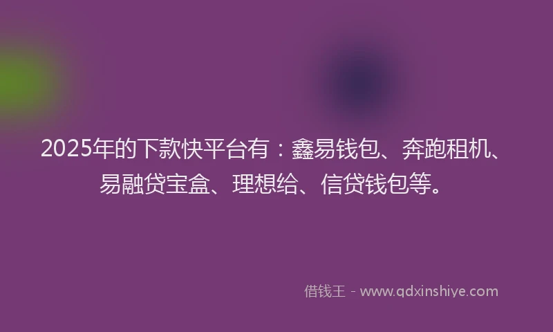 2025年的下款快平台有：鑫易钱包、奔跑租机、易融贷宝盒、理想给、信贷钱包等。