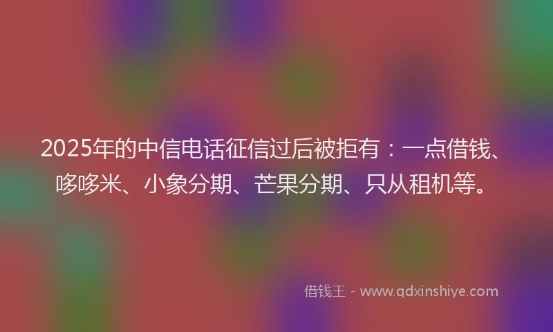 2025年的中信电话征信过后被拒有：一点借钱、哆哆米、小象分期、芒果分期、只从租机等。