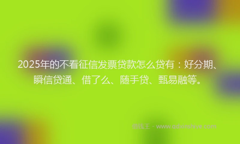 2025年的不看征信发票贷款怎么贷有：好分期、瞬信贷通、借了么、随手贷、甄易融等。