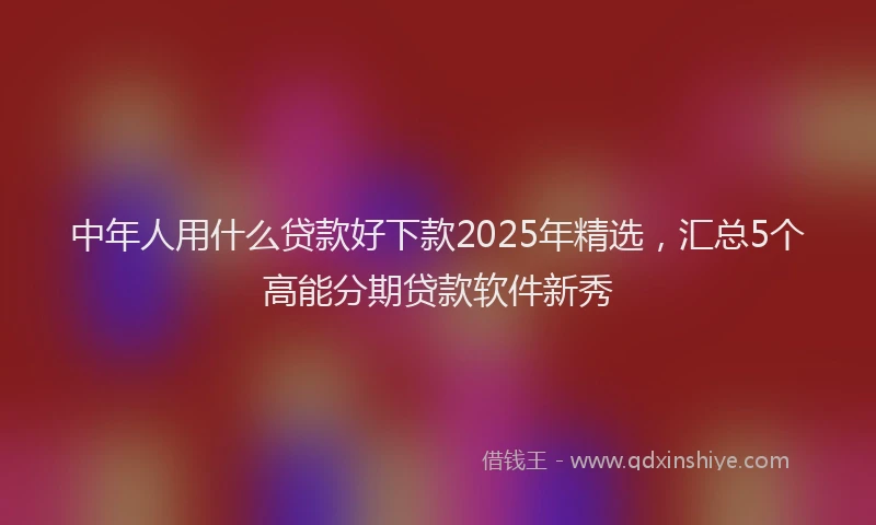 中年人用什么贷款好下款2025年精选,汇总5个高能分期贷款软件新秀